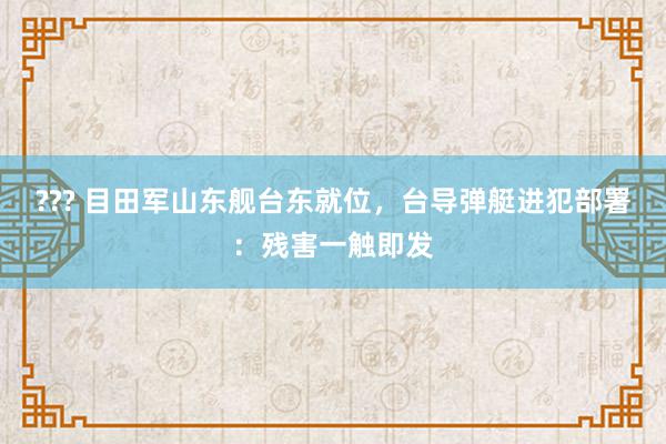 ??? 目田军山东舰台东就位，台导弹艇进犯部署：残害一触即发