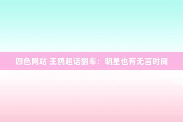 四色网站 王鸥超话翻车：明星也有无言时间
