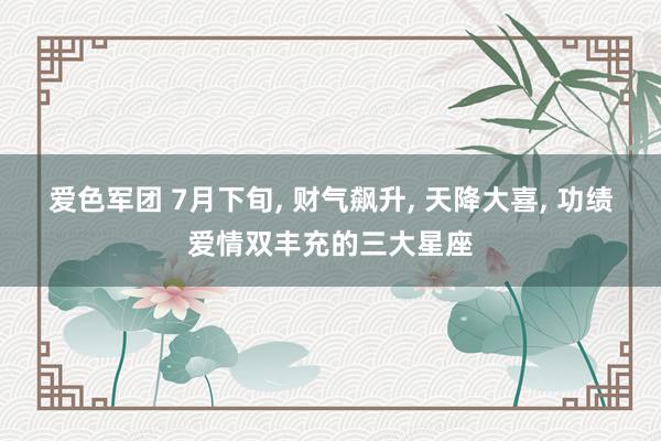 爱色军团 7月下旬, 财气飙升, 天降大喜, 功绩爱情双丰充的三大星座