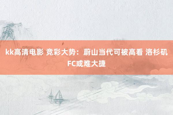 kk高清电影 竞彩大势：蔚山当代可被高看 洛杉矶FC或难大捷