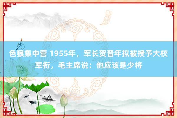 色狼集中营 1955年，军长贺晋年拟被授予大校军衔，毛主席说：他应该是少将