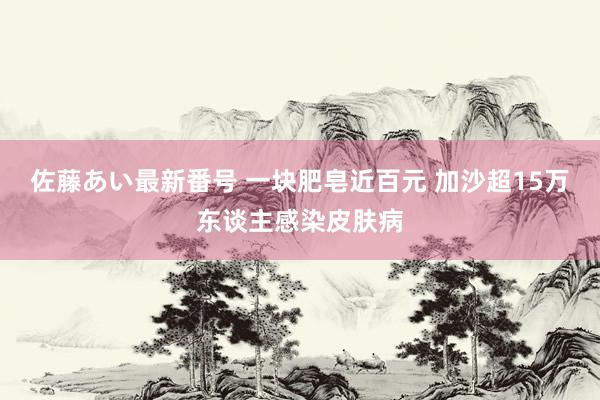 佐藤あい最新番号 一块肥皂近百元 加沙超15万东谈主感染皮肤病
