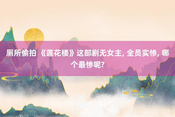 厕所偷拍 《莲花楼》这部剧无女主, 全员实惨, 哪个最惨呢?