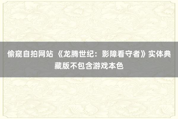 偷窥自拍网站 《龙腾世纪：影障看守者》实体典藏版不包含游戏本色