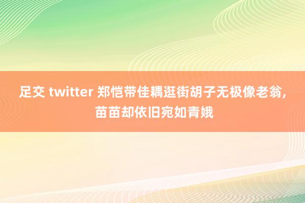 足交 twitter 郑恺带佳耦逛街胡子无极像老翁, 苗苗却依旧宛如青娥