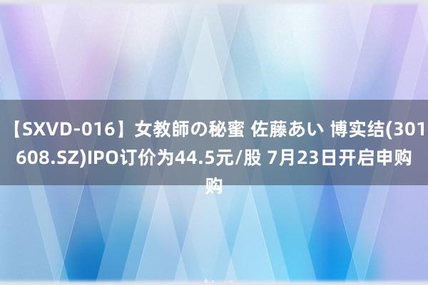 【SXVD-016】女教師の秘蜜 佐藤あい 博实结(301608.SZ)IPO订价为44.5元/股 7月23日开启申购