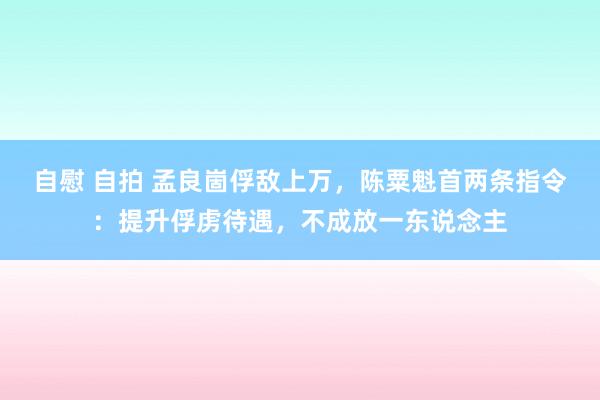 自慰 自拍 孟良崮俘敌上万，陈粟魁首两条指令：提升俘虏待遇，不成放一东说念主