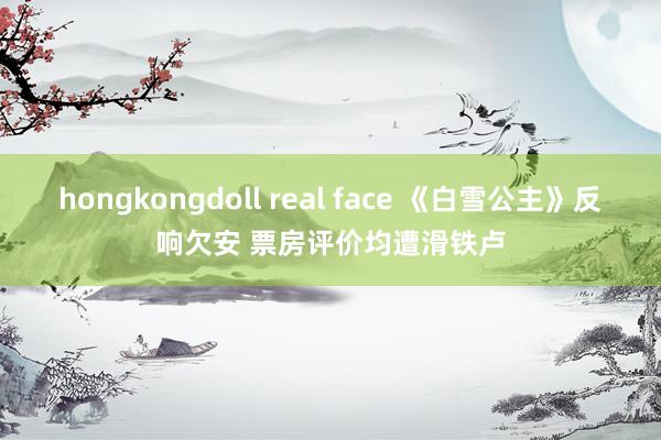 hongkongdoll real face 《白雪公主》反响欠安 票房评价均遭滑铁卢