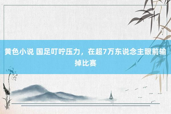 黄色小说 国足叮咛压力，在超7万东说念主眼前输掉比赛