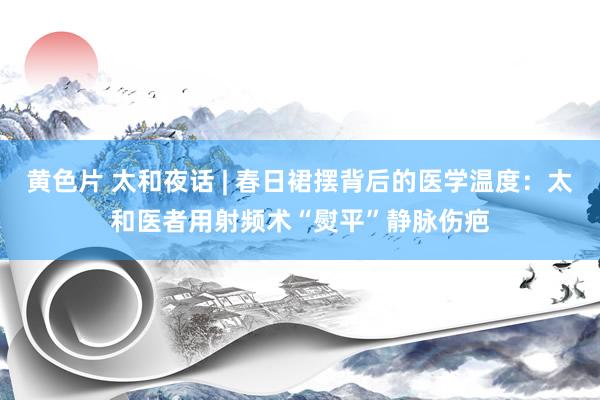 黄色片 太和夜话 | 春日裙摆背后的医学温度：太和医者用射频术“熨平”静脉伤疤