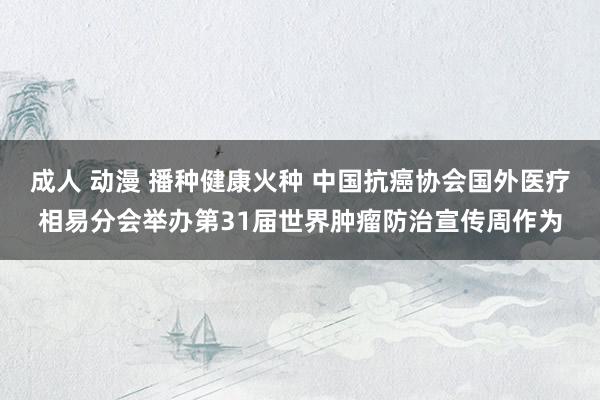 成人 动漫 播种健康火种 中国抗癌协会国外医疗相易分会举办第31届世界肿瘤防治宣传周作为