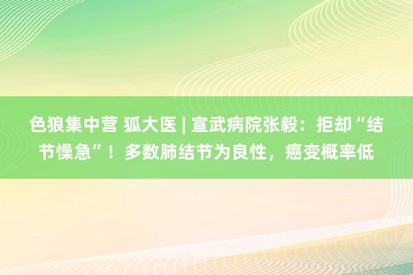 色狼集中营 狐大医 | 宣武病院张毅：拒却“结节懆急”！多数肺结节为良性，癌变概率低