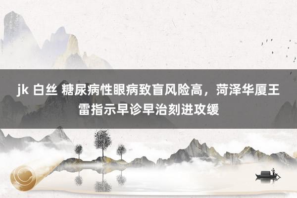 jk 白丝 糖尿病性眼病致盲风险高，菏泽华厦王雷指示早诊早治刻进攻缓