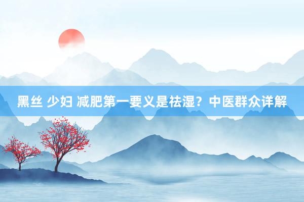 黑丝 少妇 减肥第一要义是祛湿？中医群众详解
