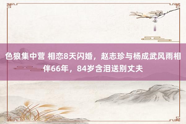 色狼集中营 相恋8天闪婚，赵志珍与杨成武风雨相伴66年，84岁含泪送别丈夫