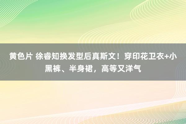 黄色片 徐睿知换发型后真斯文！穿印花卫衣+小黑裤、半身裙，高等又洋气