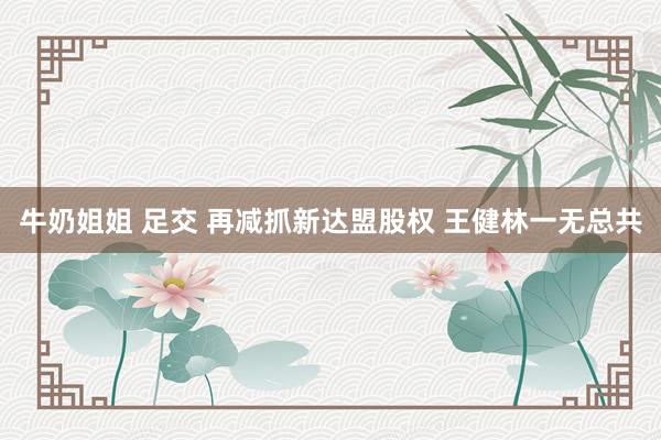 牛奶姐姐 足交 再减抓新达盟股权 王健林一无总共