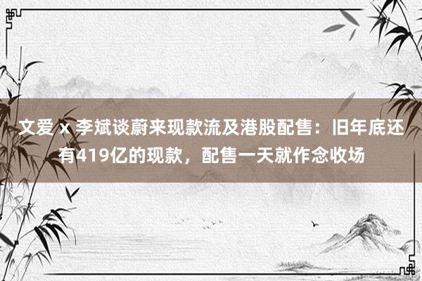 文爱 x 李斌谈蔚来现款流及港股配售：旧年底还有419亿的现款，配售一天就作念收场