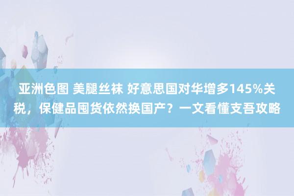 亚洲色图 美腿丝袜 好意思国对华增多145%关税，保健品囤货依然换国产？一文看懂支吾攻略