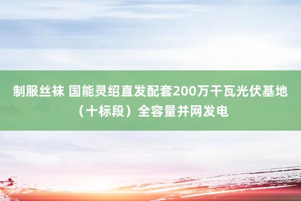 制服丝袜 国能灵绍直发配套200万干瓦光伏基地（十标段）全容量并网发电