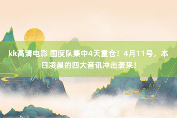 kk高清电影 国度队集中4天重仓！4月11号，本日凌晨的四大音讯冲击袭来！