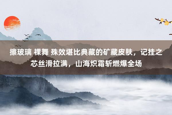 擦玻璃 裸舞 殊效堪比典藏的矿藏皮肤，记挂之芯丝滑拉满，山海炽霜斩燃爆全场
