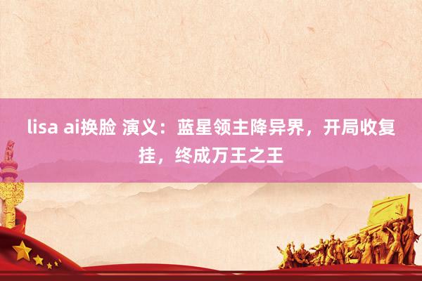 lisa ai换脸 演义：蓝星领主降异界，开局收复挂，终成万王之王
