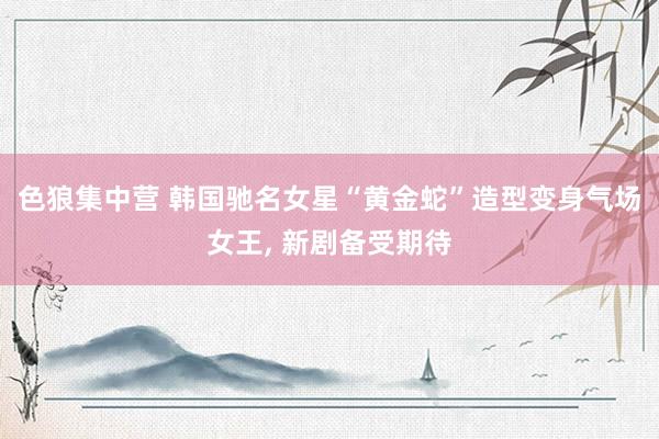 色狼集中营 韩国驰名女星“黄金蛇”造型变身气场女王, 新剧备受期待