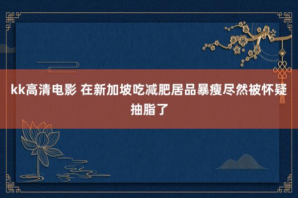kk高清电影 在新加坡吃减肥居品暴瘦尽然被怀疑抽脂了