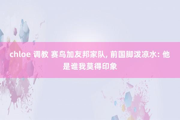 chloe 调教 赛鸟加友邦家队, 前国脚泼凉水: 他是谁我莫得印象