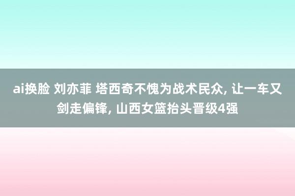 ai换脸 刘亦菲 塔西奇不愧为战术民众, 让一车又剑走偏锋, 山西女篮抬头晋级4强