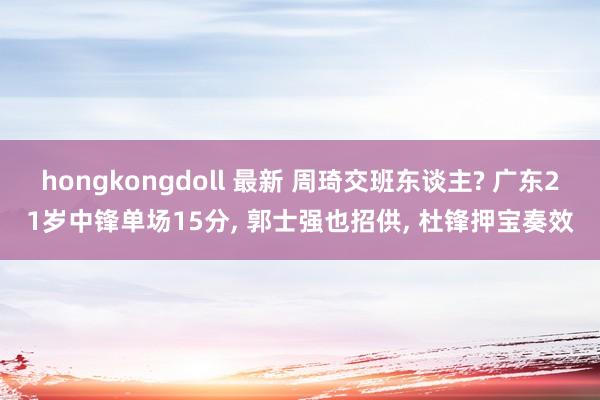 hongkongdoll 最新 周琦交班东谈主? 广东21岁中锋单场15分, 郭士强也招供, 杜锋押宝奏效