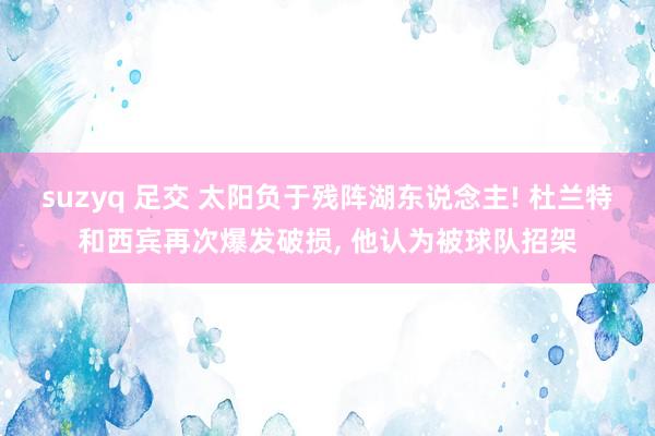 suzyq 足交 太阳负于残阵湖东说念主! 杜兰特和西宾再次爆发破损, 他认为被球队招架