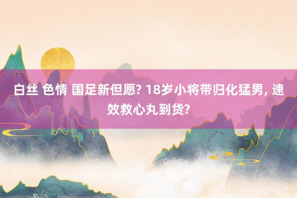 白丝 色情 国足新但愿? 18岁小将带归化猛男, 速效救心丸到货?