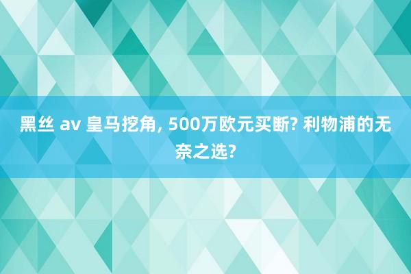 黑丝 av 皇马挖角, 500万欧元买断? 利物浦的无奈之选?