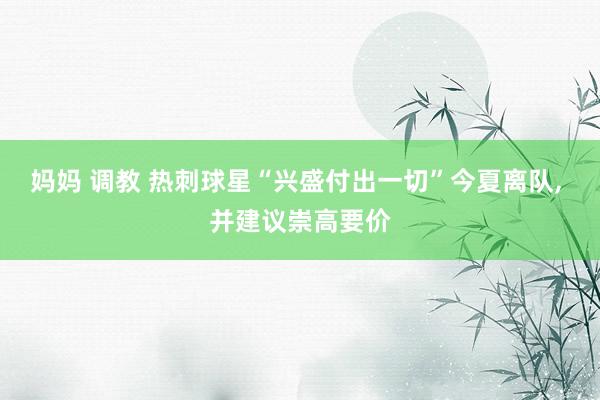妈妈 调教 热刺球星“兴盛付出一切”今夏离队, 并建议崇高要价