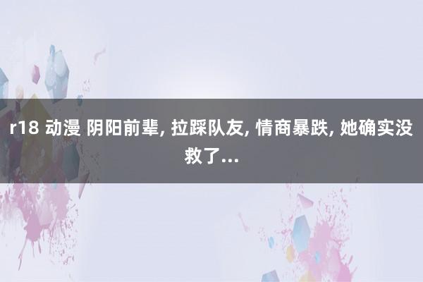 r18 动漫 阴阳前辈, 拉踩队友, 情商暴跌, 她确实没救了...