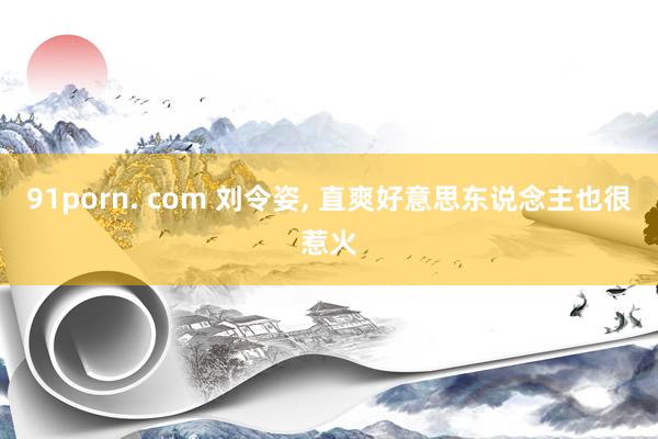 91porn. com 刘令姿, 直爽好意思东说念主也很惹火