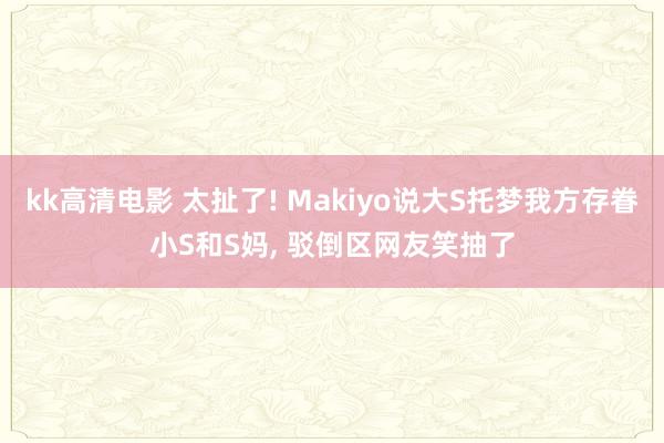 kk高清电影 太扯了! Makiyo说大S托梦我方存眷小S和S妈, 驳倒区网友笑抽了