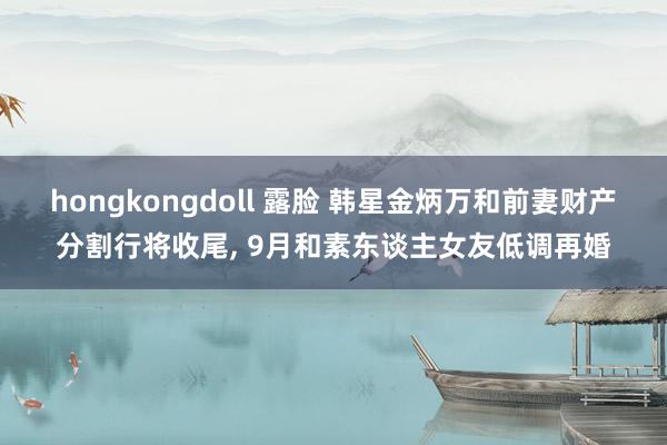 hongkongdoll 露脸 韩星金炳万和前妻财产分割行将收尾, 9月和素东谈主女友低调再婚