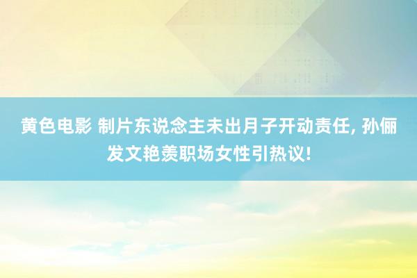 黄色电影 制片东说念主未出月子开动责任, 孙俪发文艳羡职场女性引热议!