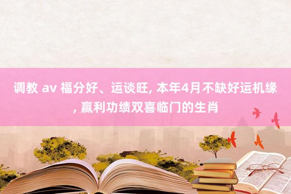 调教 av 福分好、运谈旺, 本年4月不缺好运机缘, 赢利功绩双喜临门的生肖