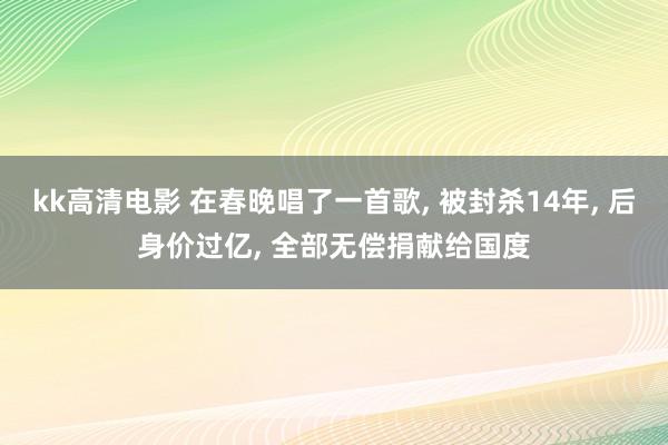 kk高清电影 在春晚唱了一首歌, 被封杀14年, 后身价过亿, 全部无偿捐献给国度