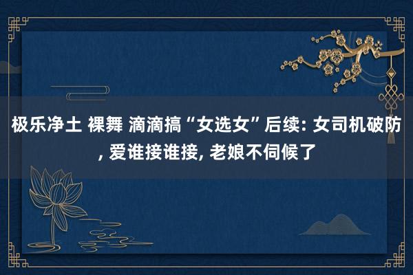 极乐净土 裸舞 滴滴搞“女选女”后续: 女司机破防, 爱谁接谁接, 老娘不伺候了