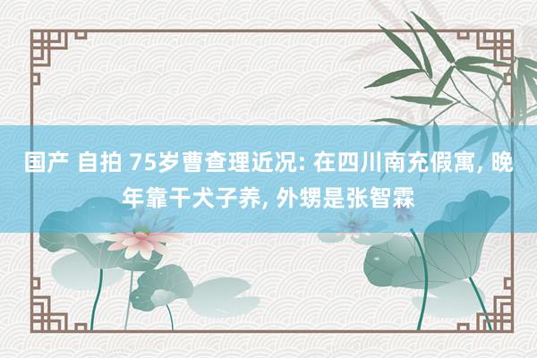 国产 自拍 75岁曹查理近况: 在四川南充假寓, 晚年靠干犬子养, 外甥是张智霖