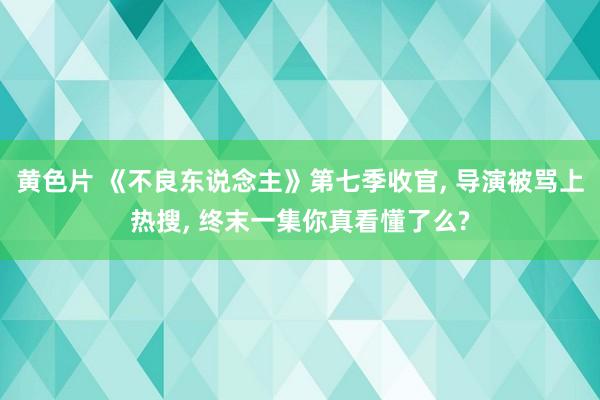 黄色片 《不良东说念主》第七季收官, 导演被骂上热搜, 终末一集你真看懂了么?