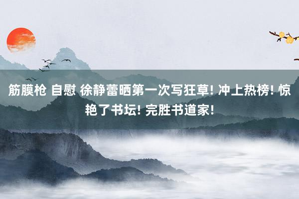 筋膜枪 自慰 徐静蕾晒第一次写狂草! 冲上热榜! 惊艳了书坛! 完胜书道家!