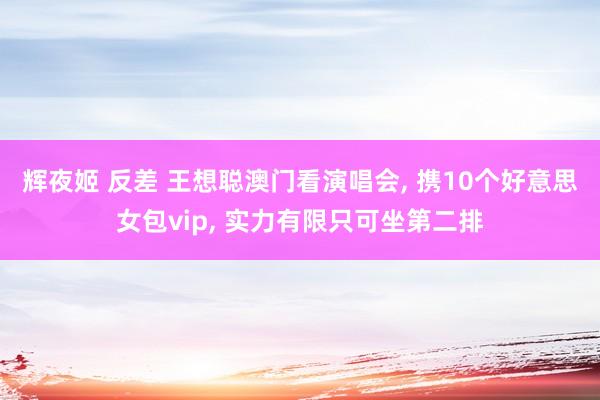 辉夜姬 反差 王想聪澳门看演唱会, 携10个好意思女包vip, 实力有限只可坐第二排
