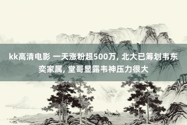 kk高清电影 一天涨粉超500万, 北大已筹划韦东奕家属, 堂哥显露韦神压力很大