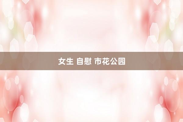 女生 自慰 市花公园